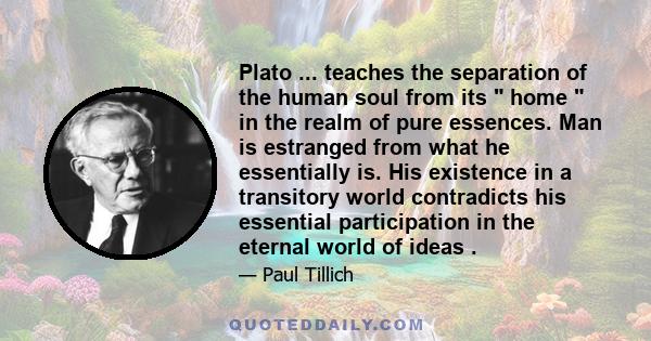 Plato ... teaches the separation of the human soul from its home in the realm of pure essences. Man is estranged from what he essentially is. His existence in a transitory world contradicts his essential participation