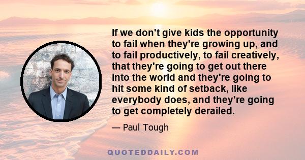 If we don't give kids the opportunity to fail when they're growing up, and to fail productively, to fail creatively, that they're going to get out there into the world and they're going to hit some kind of setback, like