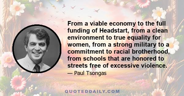 From a viable economy to the full funding of Headstart, from a clean environment to true equality for women, from a strong military to a commitment to racial brotherhood, from schools that are honored to streets free of
