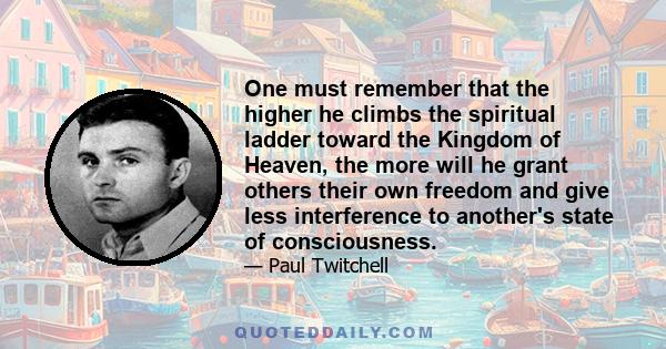 One must remember that the higher he climbs the spiritual ladder toward the Kingdom of Heaven, the more will he grant others their own freedom and give less interference to another's state of consciousness.