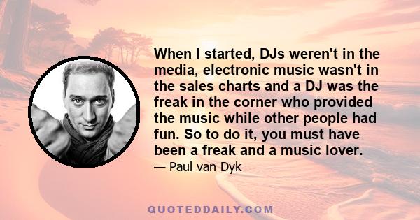 When I started, DJs weren't in the media, electronic music wasn't in the sales charts and a DJ was the freak in the corner who provided the music while other people had fun. So to do it, you must have been a freak and a