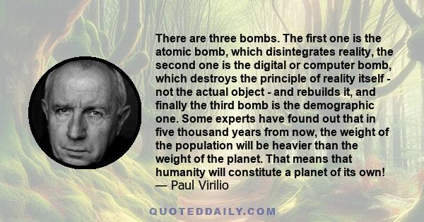 There are three bombs. The first one is the atomic bomb, which disintegrates reality, the second one is the digital or computer bomb, which destroys the principle of reality itself - not the actual object - and rebuilds