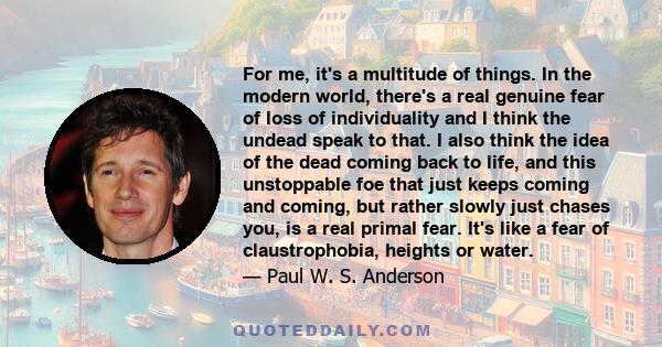 For me, it's a multitude of things. In the modern world, there's a real genuine fear of loss of individuality and I think the undead speak to that. I also think the idea of the dead coming back to life, and this