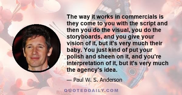 The way it works in commercials is they come to you with the script and then you do the visual, you do the storyboards, and you give your vision of it, but it's very much their baby. You just kind of put your polish and