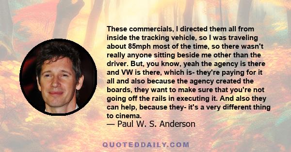 These commercials, I directed them all from inside the tracking vehicle, so I was traveling about 85mph most of the time, so there wasn't really anyone sitting beside me other than the driver. But, you know, yeah the