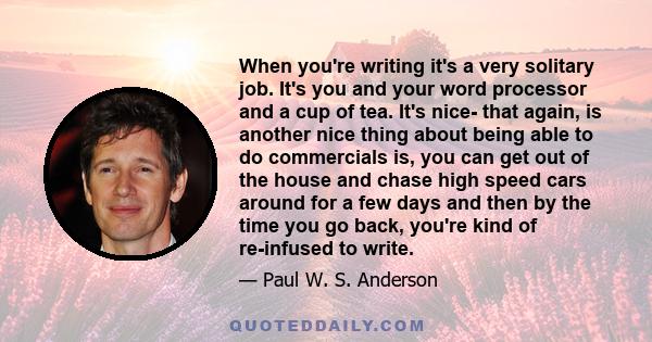When you're writing it's a very solitary job. It's you and your word processor and a cup of tea. It's nice- that again, is another nice thing about being able to do commercials is, you can get out of the house and chase