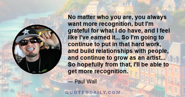 No matter who you are, you always want more recognition, but I'm grateful for what I do have, and I feel like I've earned it... So I'm going to continue to put in that hard work, and build relationships with people, and