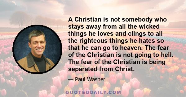 A Christian is not somebody who stays away from all the wicked things he loves and clings to all the righteous things he hates so that he can go to heaven. The fear of the Christian is not going to hell. The fear of the