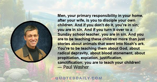 Men, your primary responsibility in your home, after your wife, is you to disciple your own children. And if you don't do it, you're in sin; you are in sin. And if you turn it over to a Sunday school teacher, you are in