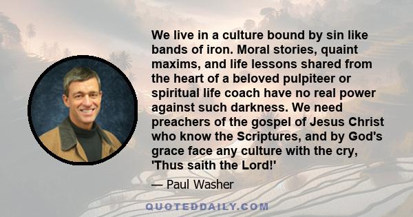 We live in a culture bound by sin like bands of iron. Moral stories, quaint maxims, and life lessons shared from the heart of a beloved pulpiteer or spiritual life coach have no real power against such darkness. We need