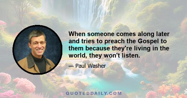 When someone comes along later and tries to preach the Gospel to them because they're living in the world, they won't listen.