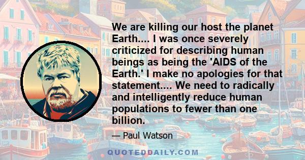 We are killing our host the planet Earth.... I was once severely criticized for describing human beings as being the 'AIDS of the Earth.' I make no apologies for that statement.... We need to radically and intelligently
