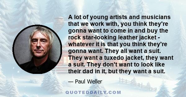 A lot of young artists and musicians that we work with, you think they're gonna want to come in and buy the rock star-looking leather jacket - whatever it is that you think they're gonna want. They all want a suit. They