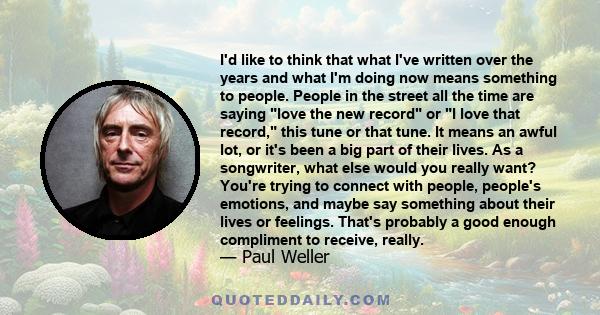 I'd like to think that what I've written over the years and what I'm doing now means something to people. People in the street all the time are saying love the new record or I love that record, this tune or that tune.