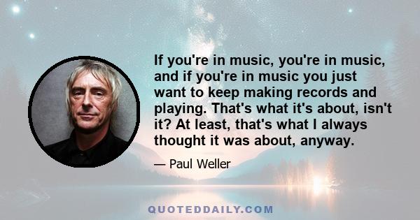 If you're in music, you're in music, and if you're in music you just want to keep making records and playing. That's what it's about, isn't it? At least, that's what I always thought it was about, anyway. I don't think