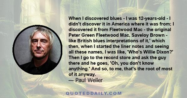 When I discovered blues - I was 12-years-old - I didn't discover it in America where it was from; I discovered it from Fleetwood Mac - the original Peter Green Fleetwood Mac, Saveloy Brown - like British blues