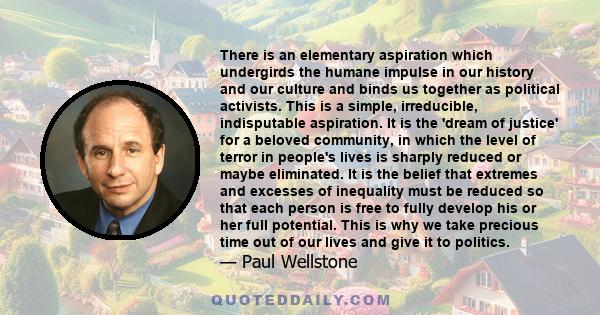 There is an elementary aspiration which undergirds the humane impulse in our history and our culture and binds us together as political activists. This is a simple, irreducible, indisputable aspiration. It is the 'dream