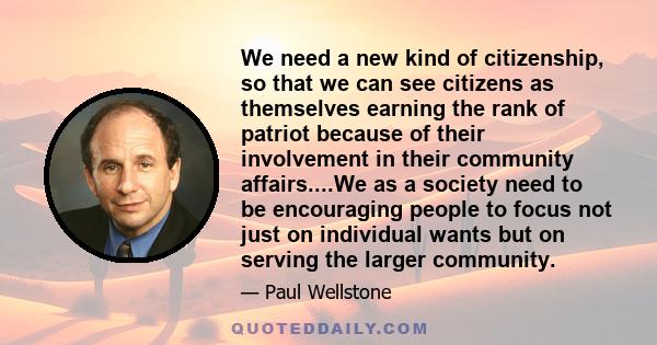 We need a new kind of citizenship, so that we can see citizens as themselves earning the rank of patriot because of their involvement in their community affairs....We as a society need to be encouraging people to focus