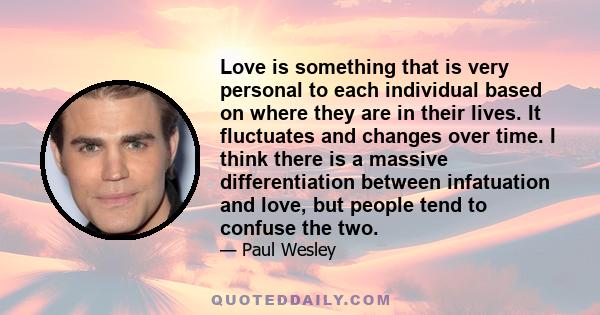 Love is something that is very personal to each individual based on where they are in their lives. It fluctuates and changes over time. I think there is a massive differentiation between infatuation and love, but people