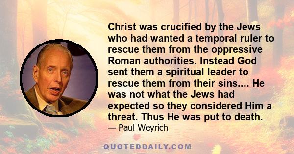 Christ was crucified by the Jews who had wanted a temporal ruler to rescue them from the oppressive Roman authorities. Instead God sent them a spiritual leader to rescue them from their sins.... He was not what the Jews
