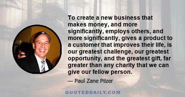 To create a new business that makes money, and more significantly, employs others, and more significantly, gives a product to a customer that improves their life, is our greatest challenge, our greatest opportunity, and