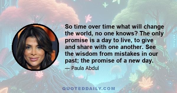 So time over time what will change the world, no one knows? The only promise is a day to live, to give and share with one another.
See the wisdom from mistakes in our past; the promise of a new day.