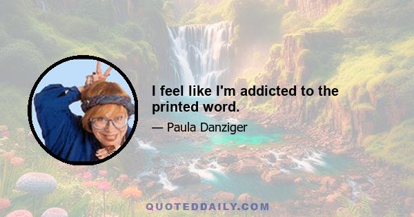 I feel like I'm addicted to the printed word.
