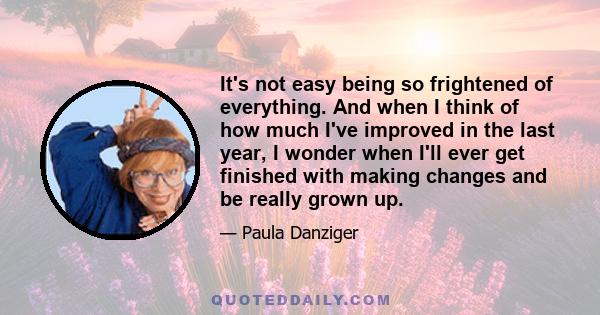 It's not easy being so frightened of everything. And when I think of how much I've improved in the last year, I wonder when I'll ever get finished with making changes and be really grown up.
