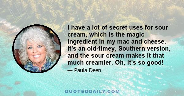 I have a lot of secret uses for sour cream, which is the magic ingredient in my mac and cheese. It's an old-timey, Southern version, and the sour cream makes it that much creamier. Oh, it's so good!