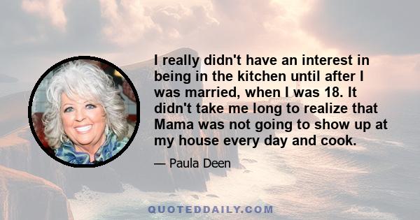 I really didn't have an interest in being in the kitchen until after I was married, when I was 18. It didn't take me long to realize that Mama was not going to show up at my house every day and cook.