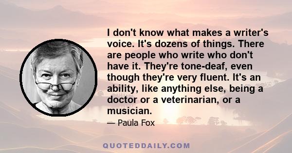 I don't know what makes a writer's voice. It's dozens of things. There are people who write who don't have it. They're tone-deaf, even though they're very fluent. It's an ability, like anything else, being a doctor or a