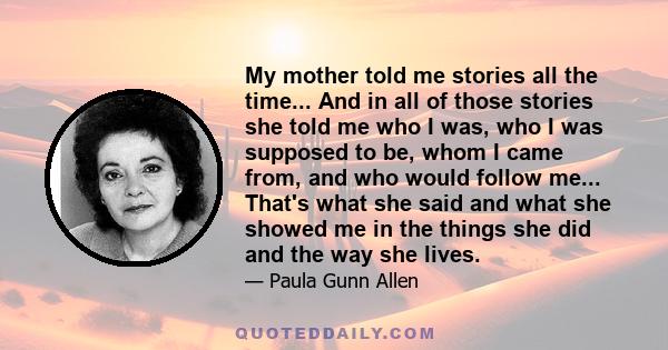 My mother told me stories all the time... And in all of those stories she told me who I was, who I was supposed to be, whom I came from, and who would follow me... That's what she said and what she showed me in the