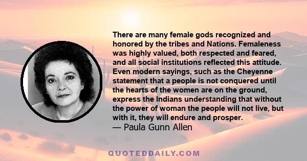 There are many female gods recognized and honored by the tribes and Nations. Femaleness was highly valued, both respected and feared, and all social institutions reflected this attitude. Even modern sayings, such as the