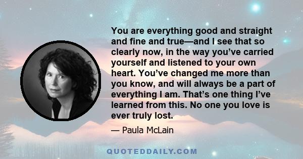 You are everything good and straight and fine and true—and I see that so clearly now, in the way you’ve carried yourself and listened to your own heart. You’ve changed me more than you know, and will always be a part of