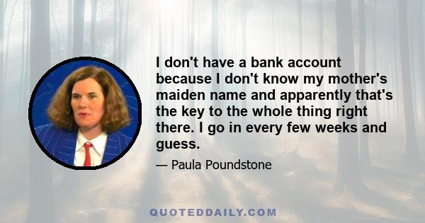 I don't have a bank account because I don't know my mother's maiden name and apparently that's the key to the whole thing right there. I go in every few weeks and guess.