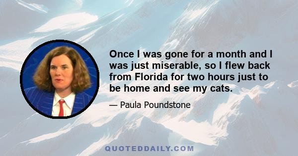Once I was gone for a month and I was just miserable, so I flew back from Florida for two hours just to be home and see my cats.