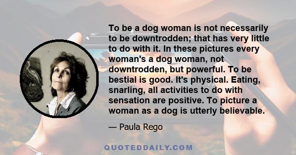 To be a dog woman is not necessarily to be downtrodden; that has very little to do with it. In these pictures every woman's a dog woman, not downtrodden, but powerful. To be bestial is good. It's physical. Eating,
