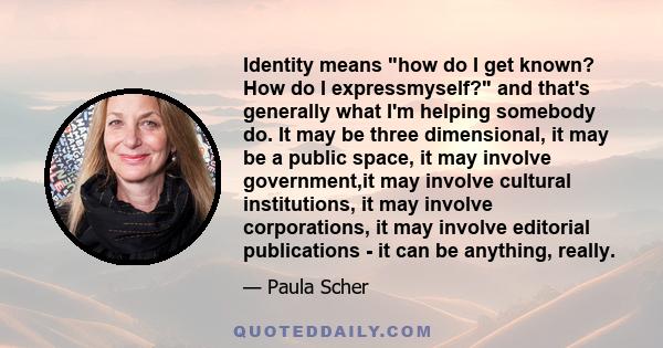 Identity means how do I get known? How do I expressmyself? and that's generally what I'm helping somebody do. It may be three dimensional, it may be a public space, it may involve government,it may involve cultural