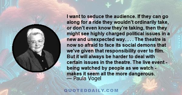 I want to seduce the audience. If they can go along for a ride they wouldn't ordinarily take, or don't even know they're taking, then they might see highly charged political issues in a new and unexpected way. . . . The