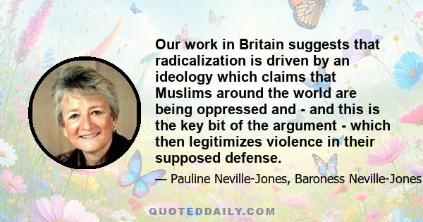 Our work in Britain suggests that radicalization is driven by an ideology which claims that Muslims around the world are being oppressed and - and this is the key bit of the argument - which then legitimizes violence in