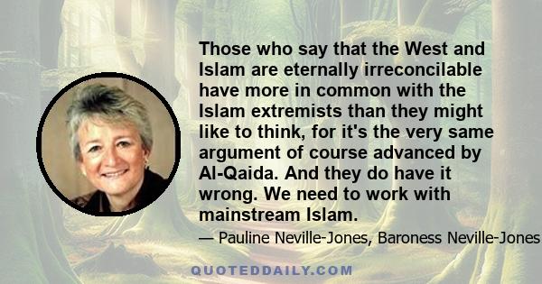 Those who say that the West and Islam are eternally irreconcilable have more in common with the Islam extremists than they might like to think, for it's the very same argument of course advanced by Al-Qaida. And they do