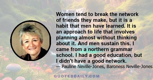 Women tend to break the network of friends they make, but it is a habit that men have learned. It is an approach to life that involves planning almost without thinking about it. And men sustain this. I came from a