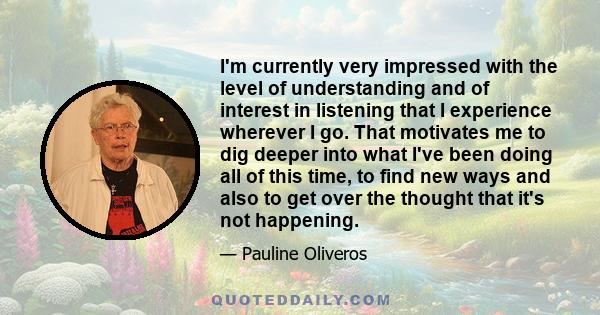 I'm currently very impressed with the level of understanding and of interest in listening that I experience wherever I go. That motivates me to dig deeper into what I've been doing all of this time, to find new ways and