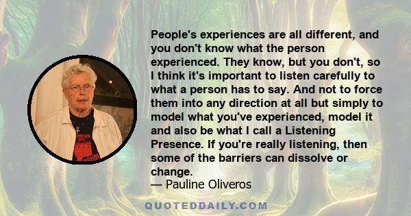 People's experiences are all different, and you don't know what the person experienced. They know, but you don't, so I think it's important to listen carefully to what a person has to say. And not to force them into any