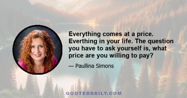 Everything comes at a price. Everthing in your life. The question you have to ask yourself is, what price are you willing to pay?
