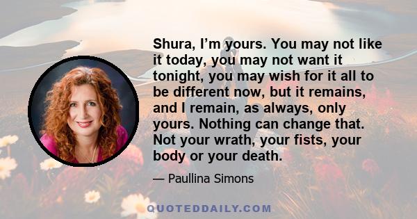 Shura, I’m yours. You may not like it today, you may not want it tonight, you may wish for it all to be different now, but it remains, and I remain, as always, only yours. Nothing can change that. Not your wrath, your