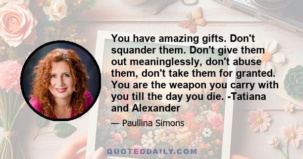 You have amazing gifts. Don't squander them. Don't give them out meaninglessly, don't abuse them, don't take them for granted. You are the weapon you carry with you till the day you die. -Tatiana and Alexander