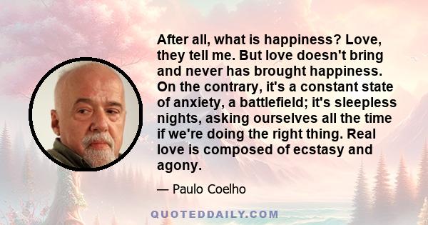 After all, what is happiness? Love, they tell me. But love doesn't bring and never has brought happiness. On the contrary, it's a constant state of anxiety, a battlefield; it's sleepless nights, asking ourselves all the