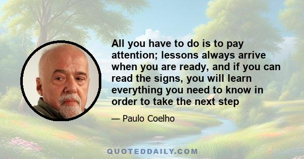 All you have to do is to pay attention; lessons always arrive when you are ready, and if you can read the signs, you will learn everything you need to know in order to take the next step