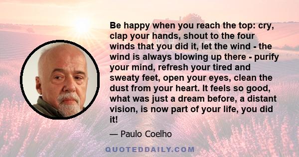 Be happy when you reach the top: cry, clap your hands, shout to the four winds that you did it, let the wind - the wind is always blowing up there - purify your mind, refresh your tired and sweaty feet, open your eyes,